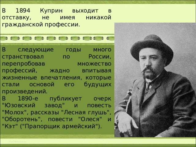 В 1894 Куприн выходит в отставку, не имея никакой гражданской профессии. В следующие годы много странствовал по России, перепробовав множество профессий, жадно впитывая жизненные впечатления, которые стали основой его будущих произведений.  В 1890-е публикует очерк 