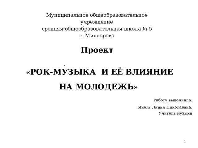   Муниципальное общеобразовательное учреждение средняя общеобразовательная школа № 5 г. Миллерово    Проект   « РОК-МУЗЫКА И ЕЁ ВЛИЯНИЕ НА  МОЛОДЕЖЬ »   Работу выполнила: Янель Лидия Николаевна, Учитель музыки      .    