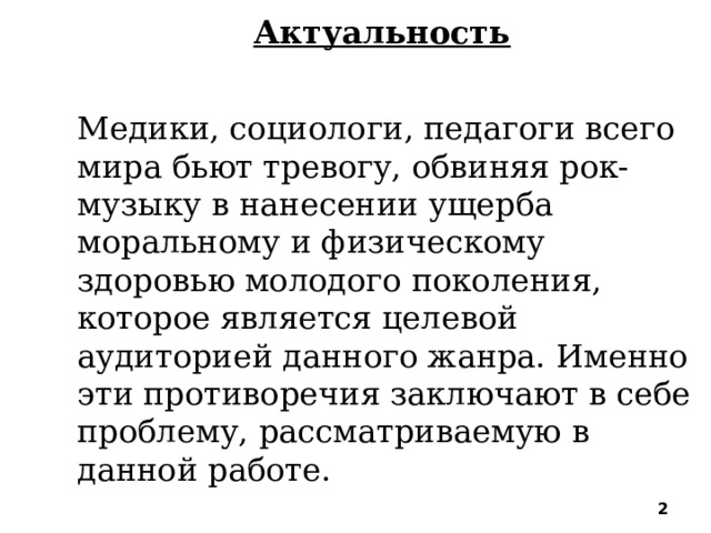 Актуальность Медики, социологи, педагоги всего мира бьют тревогу, обвиняя рок-музыку в нанесении ущерба моральному и физическому здоровью молодого поколения, которое является целевой аудиторией данного жанра. Именно эти противоречия заключают в себе проблему, рассматриваемую в данной работе. .    