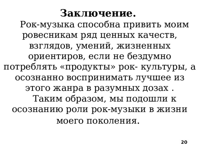 Заключение. Рок-музыка способна привить моим ровесникам ряд ценных качеств, взглядов, умений, жизненных ориентиров, если не бездумно потреблять «продукты» рок- культуры, а осознанно воспринимать лучшее из этого жанра в разумных дозах . Таким образом, мы подошли к осознанию роли рок-музыки в жизни моего поколения .  