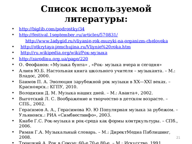 Список используемой литературы: http :// biglib . com / podrostky /34 http :// festival .1 september . ru / articles /570831/  http :// www . ladygid . ru / vliyanie - rok - muzyki - na - organizm - cheloveka  http :// otkrytaya - jemchujina . ru / Vliynie %20 roka . htm  http :// ru . wikipedia . org / wiki /Рок-музыка http :// zarodinu . org . ua / page /220 О. Феофанов: «Музыка бунта» , «Рок- музыка вчера и сегодня» Алиев Ю.Б. Настольная книга школьного учителя – музыканта. – М.: Владос, 2000. Баимов П. А. Эволюция зарубежной рок музыки в XX—XXI веках. – Красноярск.: КГПУ, 2010. Володихин Д. М. Музыка наших дней. – М.: Аванта+, 2002. Выготский Л. С. Воображение и творчество в детском возрасте. – СПБ., 2002. Герасимов А. А., Герасимова Ю. Ю Популярная музыка за рубежом. –Ульяновск.: РИА «Симбвестинфо», 2003. Кнабе Г.С. Рок-музыка и рок-среда как формы контркультуры. – СПб., 2006. Риман Г.А. Музыкальный словарь. – М.: ДиректМедиа Паблишинг, 2008. Троицкий А. Рок в Союзе: 60-е,70-е,80-е. – М.: Искусство, 1991. Феофанов О.А. Рок-музыка вчера и сегодня. – М.: Детская литература, 2000. В Югин И.Г. Рок-лексикон. - М., 2011  