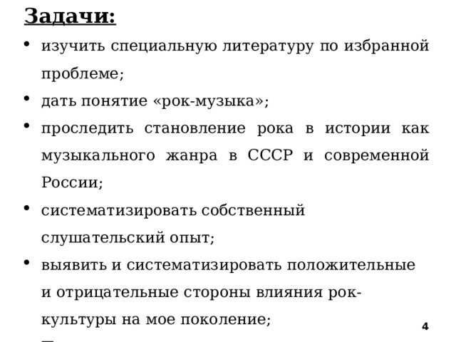 Задачи: изучить специальную литературу по избранной проблеме; дать понятие «рок-музыка»; проследить становление рока в истории как музыкального жанра в СССР и современной России; систематизировать собственный слушательский опыт; выявить и систематизировать положительные и отрицательные стороны влияния рок-культуры на мое поколение; Проанализировать анкеты учащихся о роли рок-музыки в их жизни. осознать значение рок-музыки в жизни молодежи;    