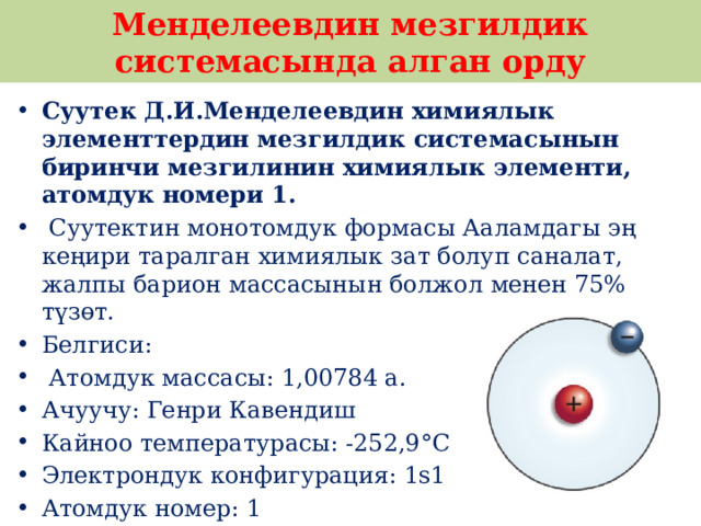 Менделеевдин мезгилдик системасында алган орду Суутек Д.И.Менделеевдин химиялык элементтердин мезгилдик системасынын биринчи мезгилинин химиялык элементи, атомдук номери 1.  Суутектин монотомдук формасы Ааламдагы эң кеңири таралган химиялык зат болуп саналат, жалпы барион массасынын болжол менен 75% түзөт. Белгиси:  Атомдук массасы: 1,00784 а. Ачуучу: Генри Кавендиш Кайноо температурасы: -252,9°C Электрондук конфигурация: 1s1 Атомдук номер: 1 Ван дер Ваальс радиусу: 120 pm 