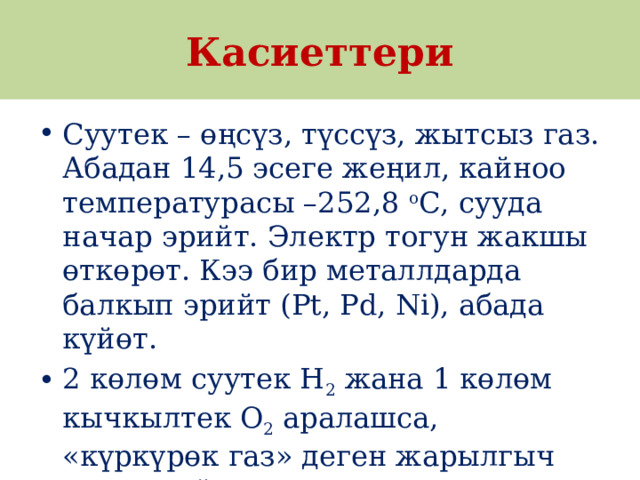  Касиеттери Суутек – өңсүз, түссүз, жытсыз газ. Абадан 14,5 эсеге жеңил, кайноо температурасы –252,8  о С, сууда начар эрийт. Электр тогун жакшы өткөрөт. Кээ бир металлдарда балкып эрийт (Pt, Pd, Ni), абада күйөт. 2 көлөм суутек H 2  жана 1 көлөм кычкылтек O 2  аралашса, «күркүрөк газ» деген жарылгыч затты пайда кылат. 