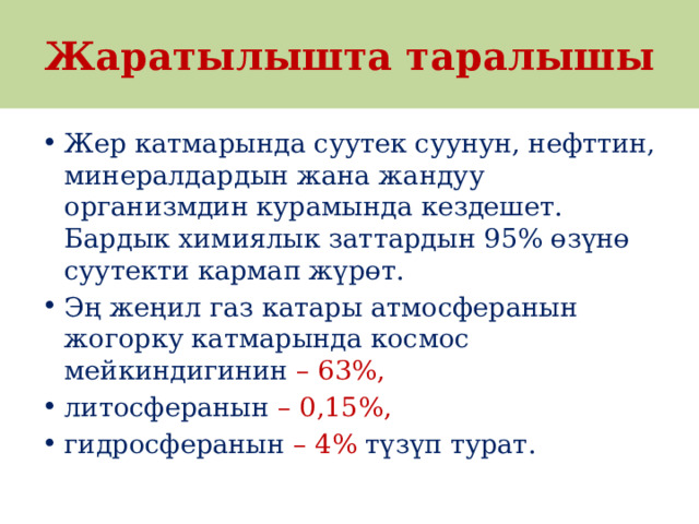 Жаратылышта таралышы Жер катмарында суутек суунун, нефттин, минералдардын жана жандуу организмдин курамында кездешет. Бардык химиялык заттардын 95% өзүнө суутекти кармап жүрөт. Эң жеңил газ катары атмосферанын жогорку катмарында космос мейкиндигинин – 63%, литосферанын – 0,15%, гидросферанын – 4% түзүп турат. 