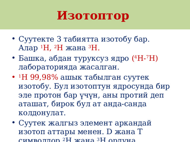 Изотоптор Суутекте 3 табиятта изотобу бар. Алар  1 H,  2 H жана  3 H. Башка, абдан туруксуз ядро ( 4 H- 7 H) лабораторияда жасалган. 1 Н 99,98% ашык табылган суутек изотобу. Бул изотоптун ядросунда бир эле протон бар үчүн, аны протий деп аташат, бирок бул ат анда-санда колдонулат. Суутек жалгыз элемент аркандай изотоп аттары менен. D жана T символдор  2 Н жана  3 Н ордуна колдонулат. 