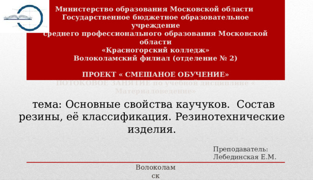 Министерство образования Московской области Государственное бюджетное образовательное учреждение среднего профессионального образования Московской области «Красногорский колледж» Волоколамский филиал (отделение № 2)  ПРОЕКТ « СМЕШАНОЕ ОБУЧЕНИЕ» ПОТОКОВОЕ ЗАНЯТИЕ по учебной дисциплине « Материаловедение»   тема: Основные свойства каучуков. Состав резины, её классификация. Резинотехнические изделия.    Преподаватель:  Лебединская Е.M. Волоколамск 2024 г. 