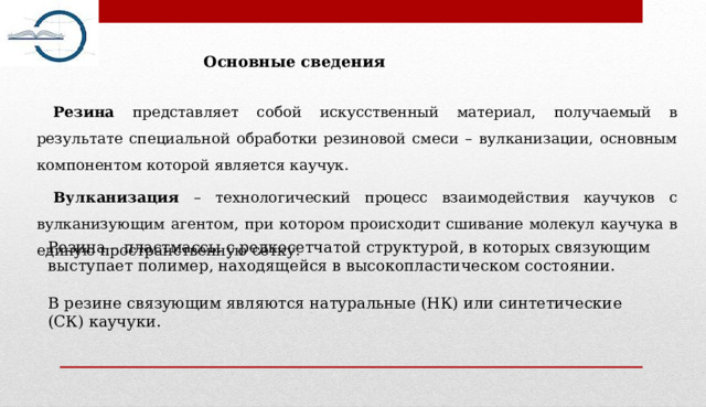 Основные сведения Резина представляет собой искусственный материал, получаемый в результате специальной обработки резиновой смеси – вулканизации, основным компонентом которой является каучук. Вулканизация – технологический процесс взаимодействия каучуков с вулканизующим агентом, при котором происходит сшивание молекул каучука в единую пространственную сетку. Резина – пластмассы с редкосетчатой структурой, в которых связующим выступает полимер, находящейся в высокопластическом состоянии. В резине связующим являются натуральные (НК) или синтетические (СК) каучуки. 