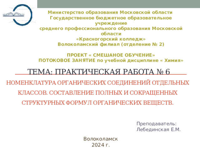  Министерство образования Московской области Государственное бюджетное образовательное учреждение среднего профессионального образования Московской области «Красногорский колледж» Волоколамский филиал (отделение № 2)  ПРОЕКТ « СМЕШАНОЕ ОБУЧЕНИЕ» ПОТОКОВОЕ ЗАНЯТИЕ по учебной дисциплине « Химия»   тема: Практическая работа № 6  Номенклатура органических соединений отдельных классов. Составление полных и сокращенных структурных формул органических веществ.    Преподаватель:  Лебединская Е.M. Волоколамск 2024 г. 