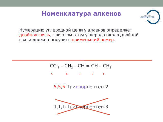Номенклатура алкенов Нумерацию углеродной цепи у алкенов определяет двойная связь , при этом атом углерода около двойной связи должен получить наименьший номер . CCl 3 – CH 2 – CH = CH – CH 3  5 4 3 2 1 5 , 5 , 5 -Три хлор пентен-2 1,1,1-Трихлорпентен-3 5 