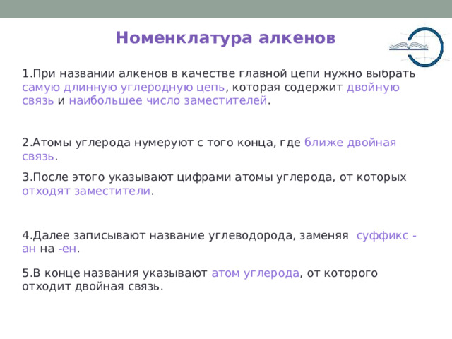 Номенклатура алкенов 1.При названии алкенов в качестве главной цепи нужно выбрать самую длинную углеродную цепь , которая содержит двойную связь и наибольшее число заместителей . 2.Атомы углерода нумеруют с того конца, где ближе двойная связь . 3.После этого указывают цифрами атомы углерода, от которых отходят заместители . 4.Далее записывают название углеводорода, заменяя суффикс -ан на -ен . 5.В конце названия указывают атом углерода , от которого отходит двойная связь. 5 