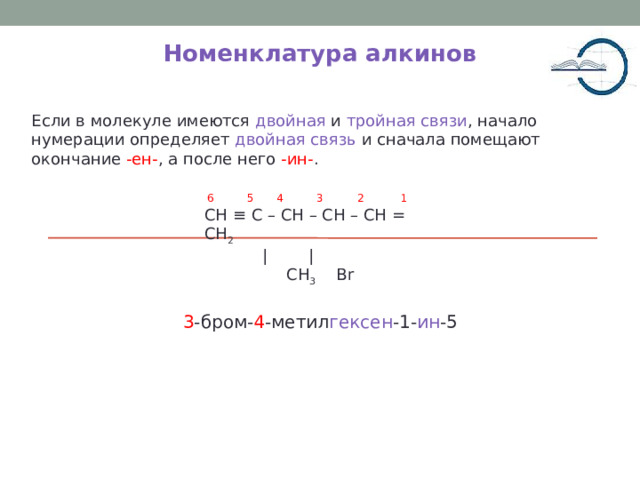 Номенклатура алкинов Если в молекуле имеются двойная и тройная связи , начало нумерации определяет двойная связь и сначала помещают окончание -ен- , а после него -ин- . 5 4 3 2 1 6 CH ≡ C – CH – CH – CH = CH 2   | |  CH 3 Br  3 -бром- 4 -метил гексен -1- ин -5 5 