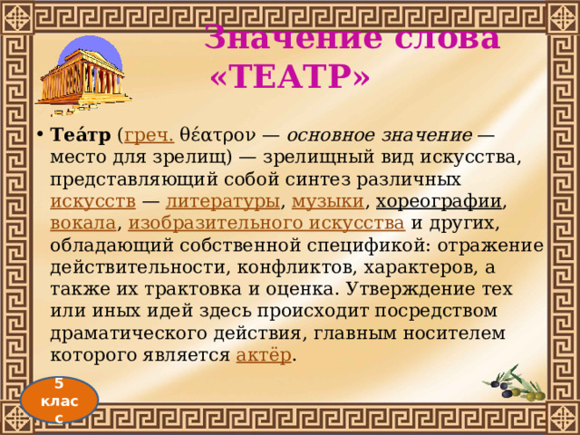  Значение слова «ТЕАТР» Теа́тр  ( греч.  θέατρον — основное значение  — место для зрелищ) — зрелищный вид искусства, представляющий собой синтез различных  искусств  —  литературы ,  музыки ,  хореографии ,  вокала ,  изобразительного искусства  и других, обладающий собственной спецификой: отражение действительности, конфликтов, характеров, а также их трактовка и оценка. Утверждение тех или иных идей здесь происходит посредством драматического действия, главным носителем которого является  актёр . 5 класс 