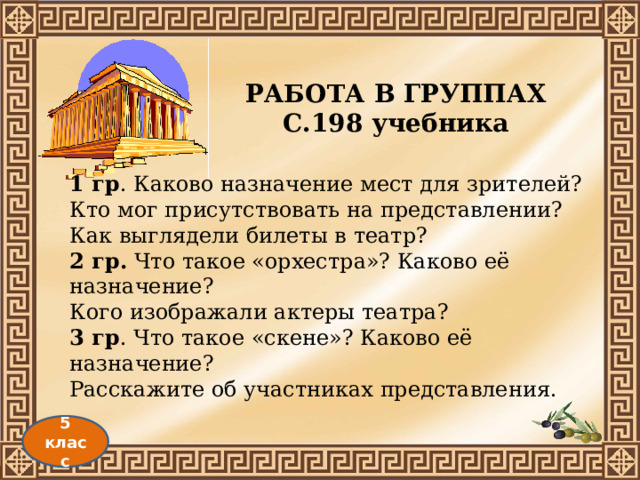 РАБОТА В ГРУППАХ С.198 учебника 1 гр . Каково назначение мест для зрителей? Кто мог присутствовать на представлении? Как выглядели билеты в театр? 2 гр. Что такое «орхестра»? Каково её назначение? Кого изображали актеры театра? 3 гр . Что такое «скене»? Каково её назначение? Расскажите об участниках представления. 5 класс 