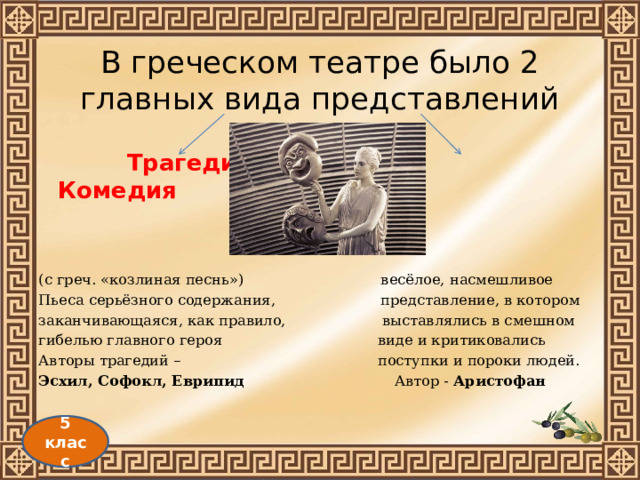В греческом театре было 2 главных вида представлений  Трагедия   Комедия   (с греч. «козлиная песнь») весёлое, насмешливое Пьеса серьёзного содержания, представление, в котором заканчивающаяся, как правило, выставлялись в смешном гибелью главного героя виде и критиковались Авторы трагедий – поступки и пороки людей. Эсхил, Софокл, Еврипид Автор - Аристофан 5 класс 