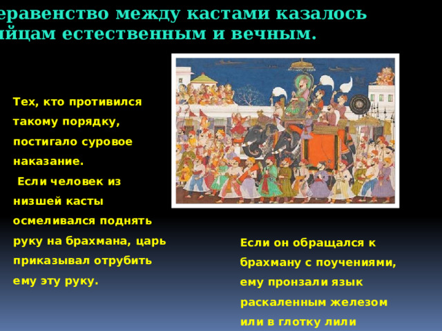 6. Неравенство между кастами казалось индийцам естественным и вечным. Тех, кто противился такому порядку, постигало суровое наказание.  Если человек из низшей касты осмеливался поднять руку на брахмана, царь приказывал отрубить ему эту руку. Если он обращался к брахману с поучениями, ему пронзали язык раскаленным железом или в глотку лили кипящее масло  