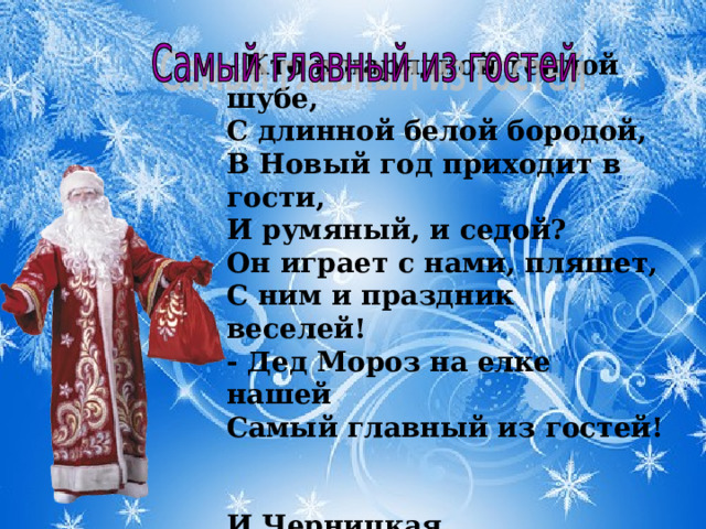  Кто в нарядной теплой шубе,   С длинной белой бородой,   В Новый год приходит в гости,   И румяный, и седой?   Он играет с нами, пляшет,   С ним и праздник веселей!   - Дед Мороз на елке нашей   Самый главный из гостей!   И.Черницкая  
