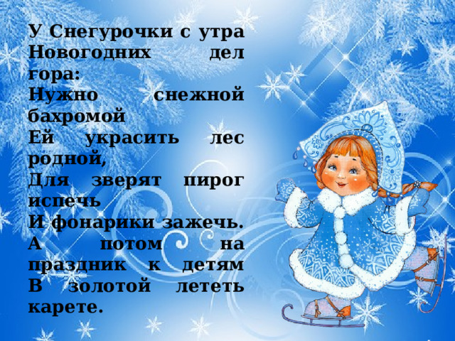 У Снегурочки с утра  Новогодних дел гора:  Нужно снежной бахромой  Ей украсить лес родной,  Для зверят пирог испечь  И фонарики зажечь.  А потом на праздник к детям  В золотой лететь карете. 