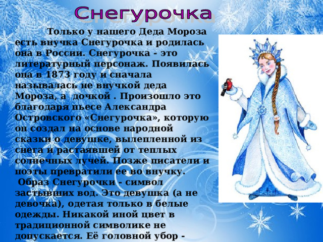  Только у нашего Деда Мороза есть внучка Снегурочка и родилась она в России. Снегурочка - это литературный персонаж. Появилась она в 1873 году и сначала называлась не внучкой деда Мороза, а дочкой . Произошло это благодаря пьесе Александра Островского «Снегурочка», которую он создал на основе народной сказки о девушке, вылепленной из снега и растаявшей от теплых солнечных лучей. Позже писатели и поэты превратили ее во внучку.  Образ Снегурочки - символ застывших вод. Это девушка (а не девочка), одетая только в белые одежды. Никакой иной цвет в традиционной символике не допускается. Её головной убор - восьмилучевой венец, шитый серебром и жемчугом.  