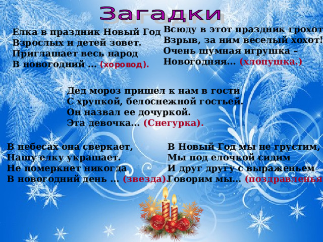 Всюду в этот праздник грохот!   Взрыв, за ним веселый хохот!   Очень шумная игрушка –   Новогодняя… (хлопушка.)   Елка в праздник Новый Год   Взрослых и детей зовет.   Приглашает весь народ   В новогодний …  (хоровод).   Дед мороз пришел к нам в гости  С хрупкой, белоснежной гостьей.  Он назвал ее дочуркой.  Эта девочка… (Снегурка). В небесах она сверкает,   Нашу елку украшает.   Не померкнет никогда   В новогодний день … (звезда).   В Новый Год мы не грустим,   Мы под елочкой сидим  И друг другу с выраженьем   Говорим мы… (поздравленья ).  