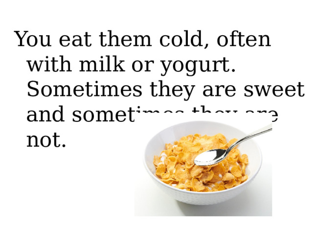 You eat them cold, often with milk or yogurt. Sometimes they are sweet and sometimes they are not. 