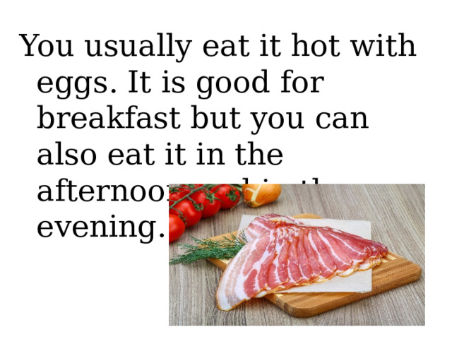 You usually eat it hot with eggs. It is good for breakfast but you can also eat it in the afternoon and in the evening. 