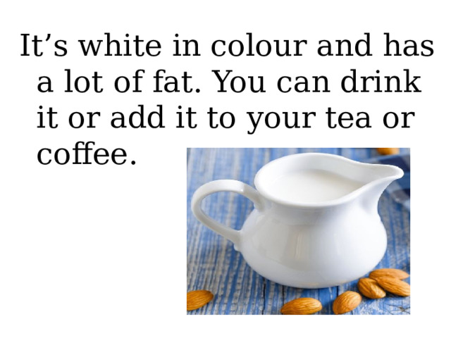 It’s white in colour and has a lot of fat. You can drink it or add it to your tea or coffee. 