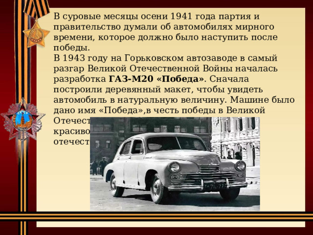 В суровые месяцы осени 1941 года партия и правительство думали об автомобилях мирного времени, которое должно было наступить после победы. В 1943 году на Горьковском автозаводе в самый разгар Великой Отечественной Войны началась разработка ГАЗ-М20 «Победа» . Сначала построили деревянный макет, чтобы увидеть автомобиль в натуральную величину. Машине было дано имя «Победа»,в честь победы в Великой Отечественной Войне. Машина получилась красивой и необычной в сравнении с отечественными автомобилями тех лет. 