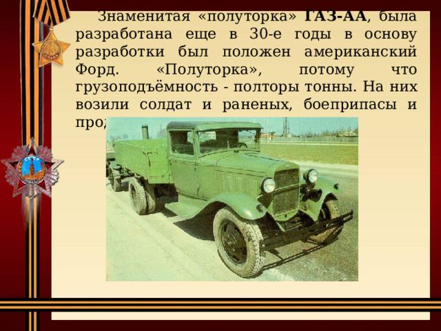 Знаменитая «полуторка» ГАЗ-АА , была разработана еще в 30-е годы в основу разработки был положен американский Форд.  «Полуторка», потому что грузоподъёмность - полторы тонны. На них возили солдат и раненых, боеприпасы и продукты. 
