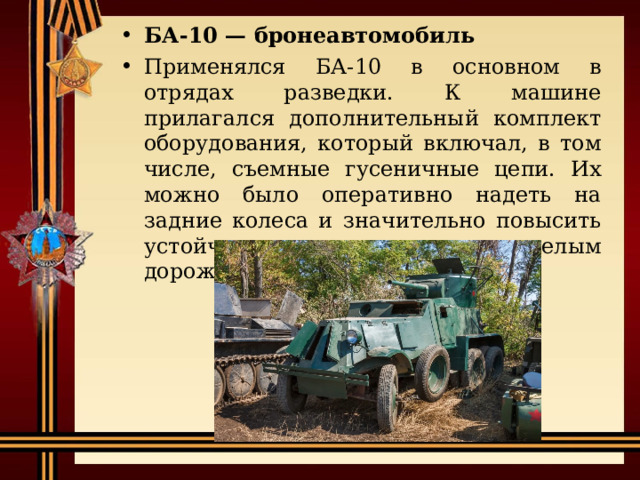 БА-10 — бронеавтомобиль Применялся БА-10 в основном в отрядах разведки. К машине прилагался дополнительный комплект оборудования, который включал, в том числе, съемные гусеничные цепи. Их можно было оперативно надеть на задние колеса и значительно повысить устойчивость машины к тяжелым дорожным условиям. 