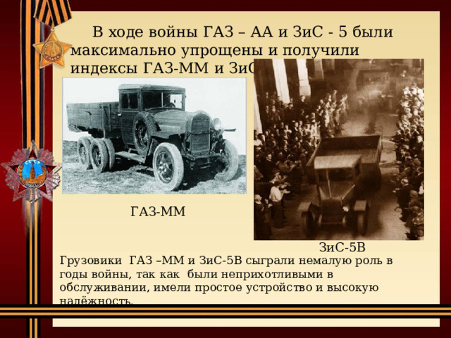 В ходе войны ГАЗ – АА и ЗиС - 5 были максимально упрощены и получили индексы ГАЗ-ММ и ЗиС-5В. ГАЗ-ММ ЗиС-5В Грузовики ГАЗ –ММ и ЗиС-5В сыграли немалую роль в годы войны, так как были неприхотливыми в обслуживании, имели простое устройство и высокую надёжность. 
