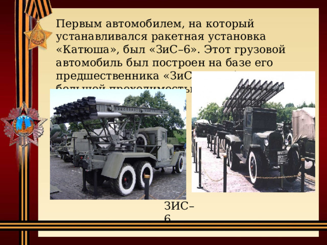 Первым автомобилем, на который устанавливался ракетная установка «Катюша», был «ЗиС–6». Этот грузовой автомобиль был построен на базе его предшественника «ЗиС-5» и обладал большей проходимостью. ЗИС–6 