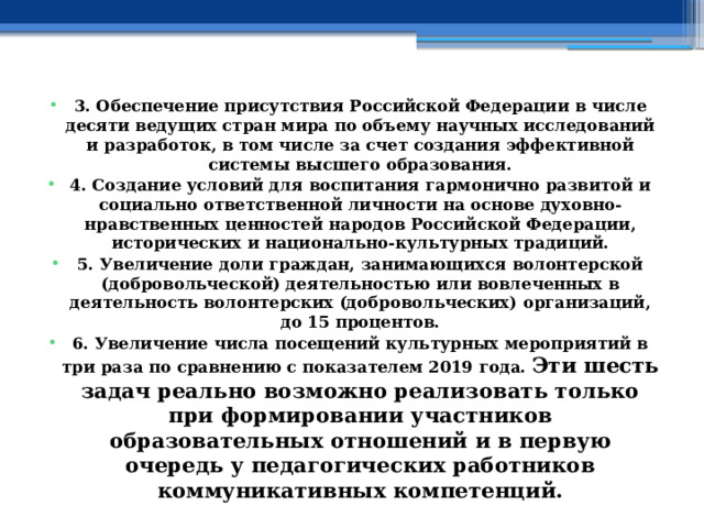 3. Обеспечение присутствия Российской Федерации в числе десяти ведущих стран мира по объему научных исследований и разработок, в том числе за счет создания эффективной системы высшего образования. 4. Создание условий для воспитания гармонично развитой и социально ответственной личности на основе духовно-нравственных ценностей народов Российской Федерации, исторических и национально-культурных традиций. 5. Увеличение доли граждан, занимающихся волонтерской (добровольческой) деятельностью или вовлеченных в деятельность волонтерских (добровольческих) организаций, до 15 процентов. 6. Увеличение числа посещений культурных мероприятий в три раза по сравнению с показателем 2019 года.  Эти шесть задач реально возможно реализовать только при формировании участников образовательных отношений и в первую очередь у педагогических работников коммуникативных компетенций. 