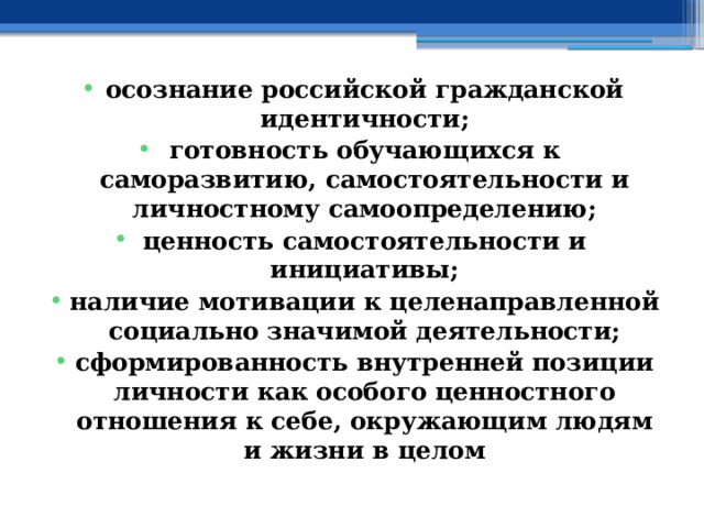 осознание российской гражданской идентичности; готовность обучающихся к саморазвитию, самостоятельности и личностному самоопределению; ценность самостоятельности и инициативы; наличие мотивации к целенаправленной социально значимой деятельности; сформированность внутренней позиции личности как особого ценностного отношения к себе, окружающим людям и жизни в целом 