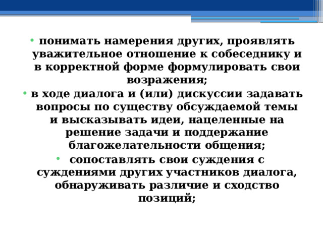 понимать намерения других, проявлять уважительное отношение к собеседнику и в корректной форме формулировать свои возражения; в ходе диалога и (или) дискуссии задавать вопросы по существу обсуждаемой темы и высказывать идеи, нацеленные на решение задачи и поддержание благожелательности общения; сопоставлять свои суждения с суждениями других участников диалога, обнаруживать различие и сходство позиций; 