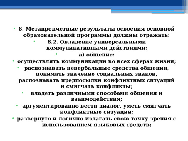 8. Метапредметные результаты освоения основной образовательной программы должны отражать: 8.2. Овладение универсальными коммуникативными действиями: а) общение: осуществлять коммуникации во всех сферах жизни; распознавать невербальные средства общения, понимать значение социальных знаков, распознавать предпосылки конфликтных ситуаций и смягчать конфликты; владеть различными способами общения и взаимодействия; аргументированно вести диалог, уметь смягчать конфликтные ситуации; развернуто и логично излагать свою точку зрения с использованием языковых средств; 