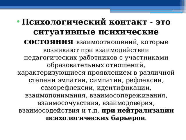 Психологический контакт  - это ситуативные психические состояния  взаимоотношений, которые возникают при взаимодействии педагогических работников с участниками образовательных отношений, характеризующиеся проявлением в различной степени эмпатии, симпатии, рефлексии, саморефлексии, идентификации, взаимопонимания, взаимосопереживания, взаимосочувствия, взаимодоверия, взаимосодействия и т.п. при нейтрализации психологических барьеров . 