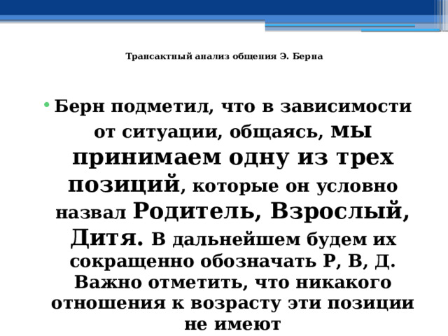 Трансактный анализ общения Э. Берна    Берн подметил, что в зависимости от ситуации, общаясь, мы принимаем одну из трех позиций , которые он условно назвал Родитель, Взрослый, Дитя.  В дальнейшем будем их сокращенно обозначать Р, В, Д.  Важно отметить, что никакого отношения к возрасту эти позиции не имеют 