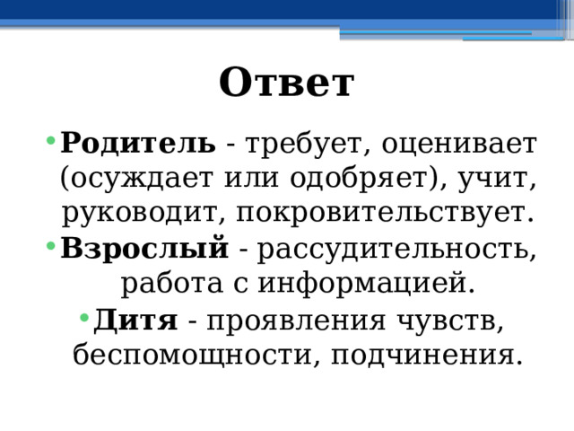 Ответ Родитель - требует, оценивает (осуждает или одобряет), учит, руководит, покровительствует. Взрослый - рассудительность, работа с информацией. Дитя - проявления чувств, беспомощности, подчинения. 