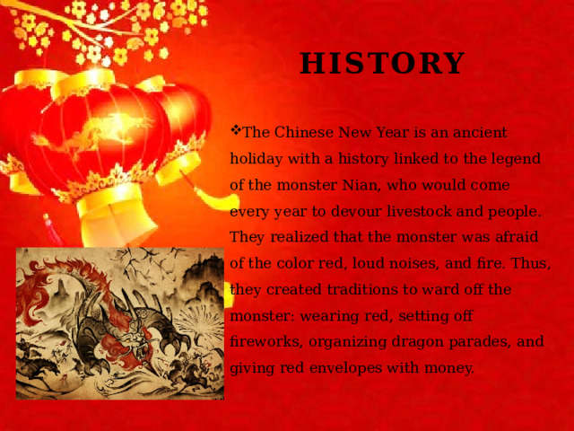 History The Chinese New Year is an ancient holiday with a history linked to the legend of the monster Nian, who would come every year to devour livestock and people. They realized that the monster was afraid of the color red, loud noises, and fire. Thus, they created traditions to ward off the monster: wearing red, setting off fireworks, organizing dragon parades, and giving red envelopes with money. 