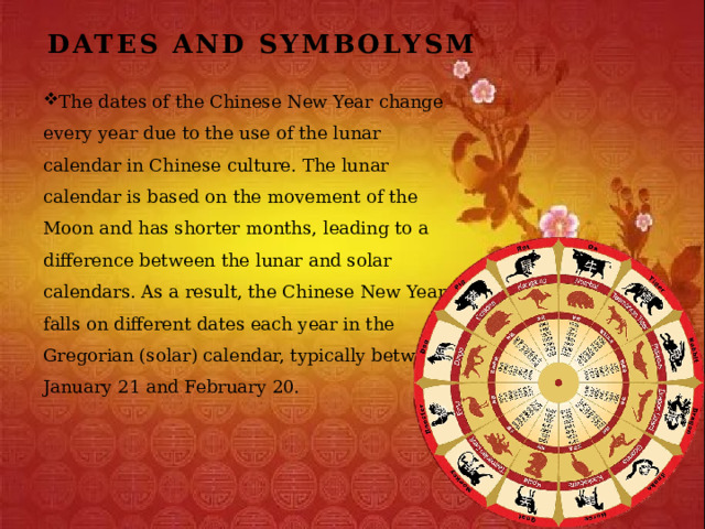 Dates and Symbolysm The dates of the Chinese New Year change every year due to the use of the lunar calendar in Chinese culture. The lunar calendar is based on the movement of the Moon and has shorter months, leading to a difference between the lunar and solar calendars. As a result, the Chinese New Year falls on different dates each year in the Gregorian (solar) calendar, typically between January 21 and February 20. 