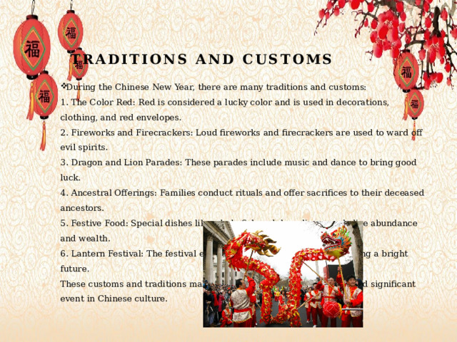 Traditions and customs During the Chinese New Year, there are many traditions and customs:  1. The Color Red: Red is considered a lucky color and is used in decorations, clothing, and red envelopes.  2. Fireworks and Firecrackers: Loud fireworks and firecrackers are used to ward off evil spirits.  3. Dragon and Lion Parades: These parades include music and dance to bring good luck.  4. Ancestral Offerings: Families conduct rituals and offer sacrifices to their deceased ancestors.  5. Festive Food: Special dishes like whole fish and dumplings symbolize abundance and wealth.  6. Lantern Festival: The festival ends with a lantern parade, symbolizing a bright future.  These customs and traditions make the Chinese New Year a unique and significant event in Chinese culture. 