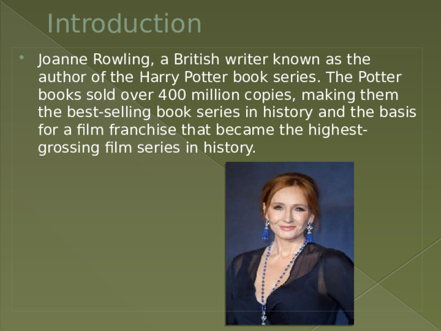 Introduction Joanne Rowling, a British writer known as the author of the Harry Potter book series. The Potter books sold over 400 million copies, making them the best-selling book series in history and the basis for a film franchise that became the highest-grossing film series in history. 