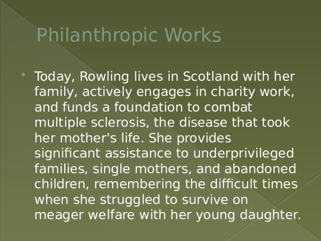 Philanthropic Works Today, Rowling lives in Scotland with her family, actively engages in charity work, and funds a foundation to combat multiple sclerosis, the disease that took her mother's life. She provides significant assistance to underprivileged families, single mothers, and abandoned children, remembering the difficult times when she struggled to survive on meager welfare with her young daughter. 