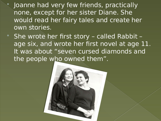 Joanne had very few friends, practically none, except for her sister Diane. She would read her fairy tales and create her own stories. She wrote her first story – called Rabbit – age six, and wrote her first novel at age 11. It was about “seven cursed diamonds and the people who owned them”. 