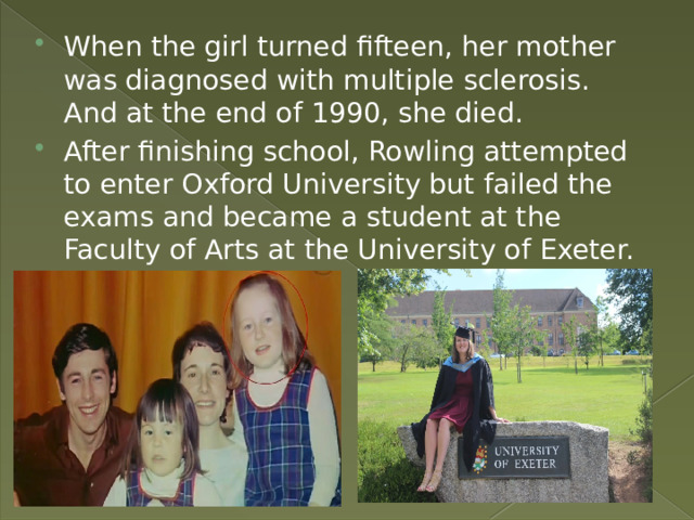 When the girl turned fifteen, her mother was diagnosed with multiple sclerosis. And at the end of 1990, she died. After finishing school, Rowling attempted to enter Oxford University but failed the exams and became a student at the Faculty of Arts at the University of Exeter. 