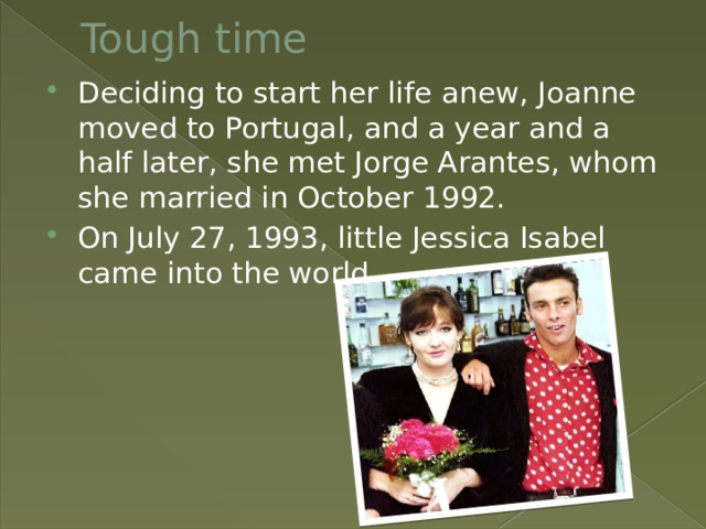 Tough time Deciding to start her life anew, Joanne moved to Portugal, and a year and a half later, she met Jorge Arantes, whom she married in October 1992. On July 27, 1993, little Jessica Isabel came into the world. 