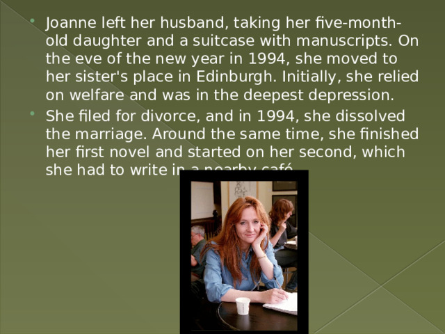 . Joanne left her husband, taking her five-month-old daughter and a suitcase with manuscripts. On the eve of the new year in 1994, she moved to her sister's place in Edinburgh. Initially, she relied on welfare and was in the deepest depression. She filed for divorce, and in 1994, she dissolved the marriage. Around the same time, she finished her first novel and started on her second, which she had to write in a nearby café. 