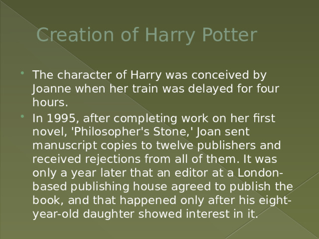 Creation of Harry Potter The character of Harry was conceived by Joanne when her train was delayed for four hours. In 1995, after completing work on her first novel, 'Philosopher's Stone,' Joan sent manuscript copies to twelve publishers and received rejections from all of them. It was only a year later that an editor at a London-based publishing house agreed to publish the book, and that happened only after his eight-year-old daughter showed interest in it. 