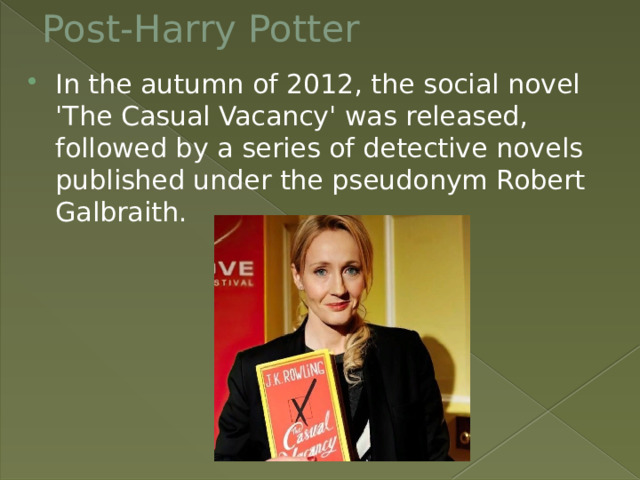 Post-Harry Potter In the autumn of 2012, the social novel 'The Casual Vacancy' was released, followed by a series of detective novels published under the pseudonym Robert Galbraith. 